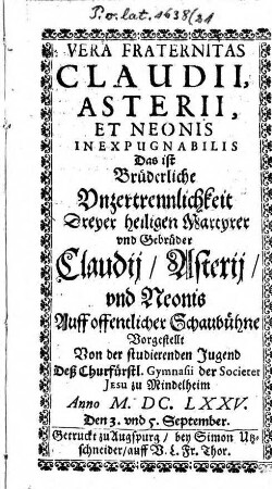 Vera fraternitas Claudii, Asterii, et Neonis in expugnabilis : Auff offentlicher Schaubühne vorgestellt von der studierenden Jugend deß Churfürstl. Gymnasii der Societet Jesu zu Mindelheim Anno M.DC.LXXV. den 3. und 5. September ; [Perioche, Mindelheim, 1675] = Brüderliche Unzertrennlichkeit dreyer heiligen Martyrer und Gebrüder Claudii, Asterii und Neonis