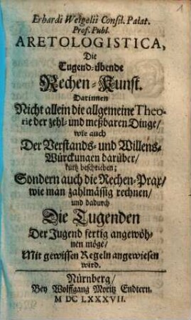 Erhardi Weigelii Consil. Palat. Prof. Publ. Aretologistica, Die Tugend-übende Rechen-Kunst : Darinnen Nicht allein die allgemeine Theorie der zehl- und meßbaren Dinge, wie auch Der Verstands- und Willens-Würckungen darüber, kurtz beschrieben; Sondern auch die Rechen-Prax, wie man zahlmässig rechnen, und dadurch Die Tugenden Der Jugend fertig angewöhnen möge, Mit gewissen Regeln angewiesen wird
