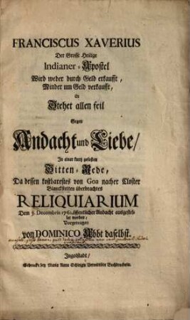 Franciscus Xaverius Der Grosse Heilige Indianer-Apostel Wird weder durch Geld erkaufft, Minder um Geld verkaufft, Er Stehet allen feil Gegen Andacht und Liebe : In einer kurtz gefasten Sitten-Rede, Da dessen kostbarestes von Goa nacher Closter Blanckstetten überbrachtes Reliquiarium Dem 3. Decembris 1762. öffentlicher Andacht ausgestellet worden