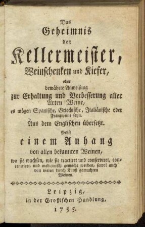 Das Geheimnis der Kellermeister, Weinschenken und Kiefer, oder bewährte Anweisung zur Erhaltung und Verbesserung aller Arten Weine, es mögen Spanische, Griechische, Italiänische oder Franzweine seyn : Aus dem Englischen übersetzt : Nebst einem Anhang von allen bekannten Weinen, wo sie wachsen, wie sie tractiret und conserviret, concentriret, und medicinisch gemacht werden, sowol auch von vielen durch Kunst gemachten Weinen