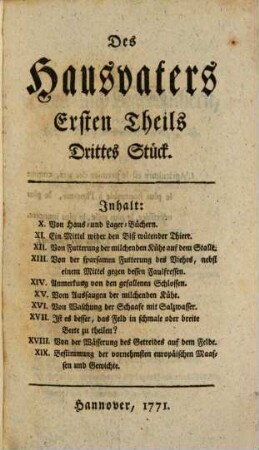 Der Hausvater : Mit Kupfern, 1,3. X. Von Haus- und Lager-Büchern. XI. Ein Mittel wider den Biß wütender Thiere. XII. Von Futterung der milchenden Kühe auf dem Stalle. XIII. Von der sparsamen Futterung des Viehes, nebst einem Mittel gegen dessen Faulfressen. XIV. Anmerkung von den gefallenen Schlossen. XV. Vom Aussaugen der milchenden Kühe. XVI. Von Waschung der Schaafe mit Salzwasser. XVII. Ist es besser, das Feld in schmale oder breite Beete zu theilen? XVIII. Von der Wässerung des Getreides auf dem Felde. XIX. Bestimmung der vornehmsten europäischen Maassen und Gewichte