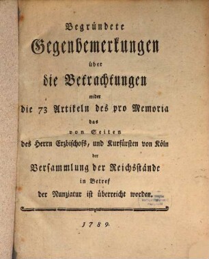 Begründete Gegenbemerkungen über die Betrachtungen wider die 73 Artikeln des pro Memoria das von Seiten des Herrn Erzbischofs, und Kurfürsten von Köln der Versammlung der Reichsstände in Betref der Nunziatur ist überreicht worden