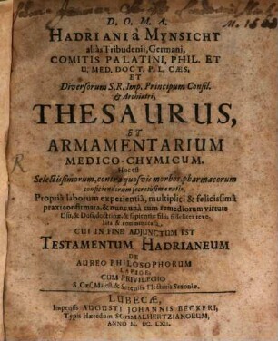 Hadriani a Mynsicht alias Tribudenii, Germani, Comitis Palatini, Phil. Et U. Med. Doct. ... Thesaurus, Et Armamentarium Medico-Chymicum. Hoc est Selectissimorum, contra quosvis morbos, pharmacorum conficiendorum secretissima ratio : Propria laborum experientia, multiplici & felicissima praxi confirmata, & nunc una cum remediorum virtute Usu, & Dosi, doctrinae, & sapientiae filiis fideliter revelata & communicata ; Cui In Fine Adiunctum Est Testamentum Hadrianeum De Aureo Philosophorum Lapide