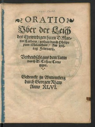 ORATIO || Vber der Leich || des Ehrwirdigen herrn D. Mar=||tini Luthers/ gethan durch Philip=||pum Melanthon/ Am xxij.|| tag Februarij.|| Verdeudscht aus dem Latin || durch D. Caspar Creu=||tziger.||