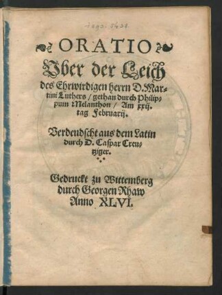 ORATIO || Vber der Leich || des Ehrwirdigen herrn D. Mar=||tini Luthers/ gethan durch Philip=||pum Melanthon/ Am xxij.|| tag Februarij.|| Verdeudscht aus dem Latin || durch D. Caspar Creu=||tziger.||
