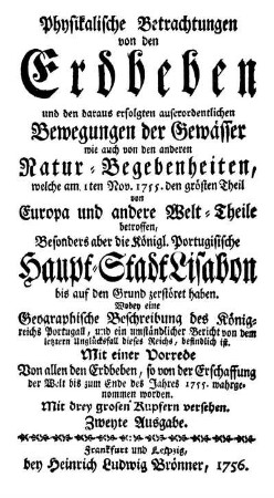 Physikalische Betrachtungen von den Erdbeben und den daraus erfolgten auserordentlichen Bewegungen der Gewässer wie auch von den anderen Natur-Begebenheiten, welche am 1. Nov. 1755. den größten Theil von Europa und andere Welt-Theile betroffen, Besonders aber die Königl. Portugisische Haupt-Stadt Lisabon bis auf den Grund zerstöret haben : Wobey eine Geographische Beschreibung des Königreichs Portugall ... befindlich ist. ; Mit einer Vorrede Von allem den Erdbeben, so von der Erschaffung der Welt bis zum Ende des Jahres 1755. wahrgenommen worden ; Mit drey grosen Kupfern versehen