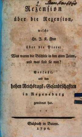 Rezension über die Rezension, welche Hr. J. K. Free, über die Piece: Was waren die Bischöfe in den alten Zeiten, und was sind sie nun? Verfaßt, und den hohen Reichstags-Gesandtschaften in Regensburg gewidmet hat