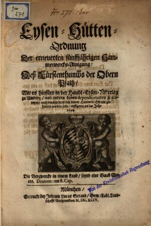 Eysen-Hütten-Ordnung Der erneuerten fünffjährigen Hammerwercks-Ainigung Deß Fürstenthumbs der Obern Pfaltz : Wie es hinfüro in der Haubt-Eysen-Niderlag zu Amberg, vnd andern ... Factoreyen ... gehalten werden solle, auffgerichtet im Jahr 1694