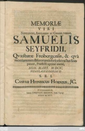 Memoriae Viri Nobilissimi, Amplissimi Ac Consultissimi, Samuelis Seyfridii, Quaesturae Freibergensis, & qua montium metalliferorum in ferioris tractus fines patent, Praefecti optime meriti, Non. Mart. MDCIC. Vita Placide Defuncti S. E. I. Caspar Heinricus Hornius, IC.