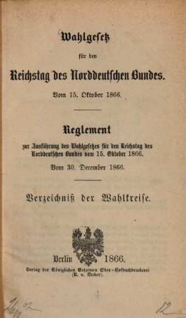 Wahlgesetz für den Reichstag des Norddeutschen Bundes : Vom 15. Oktober 1866. Reglement zur Ausführung des Wahlgesetzes für den Reichstag des Norddeutschen Bundes vom 15. Oktober 1866. Vom 30. December 1866. Verzeichniß der Wahlkreise