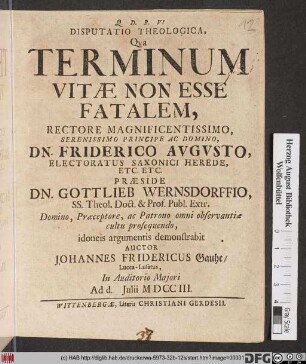 Disputatio Theologica, Qva Terminum Vitæ Non Esse Fatalem, Rectore Magnificentissimo ... Dn. Friderico Avgvsto, Electoratus Saxonici Herede, Etc. Etc. Præside Dn. Gottlieb Wernsdorffio, Ss. Theol. Doct. & Prof. Publ. Extr. ... idoneis argumentis demonstrabit Auctor Johannes Fridericus Gauhe, Lucca-Lusatus, In Auditorio Majori Ad d. Julii MDCCIII.