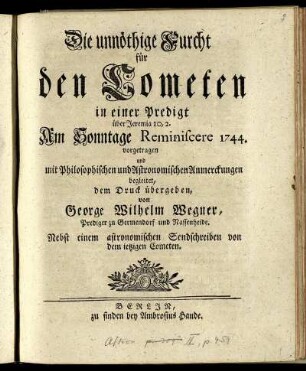 Die unnöthige Furcht für den Cometen : in einer Predigt über Jeremia 10,2. Am Sonntage Reminiscere 1744. vorgetragen und mit Philosophischen und Astronomischen Anmerckungen begleitet ; Nebst einem astronomischen Sendschreiben von dem ietzigen Cometen