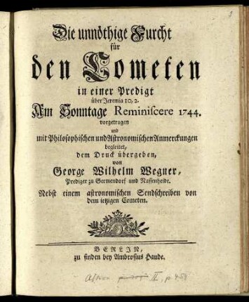 Die unnöthige Furcht für den Cometen : in einer Predigt über Jeremia 10,2. Am Sonntage Reminiscere 1744. vorgetragen und mit Philosophischen und Astronomischen Anmerckungen begleitet ; Nebst einem astronomischen Sendschreiben von dem ietzigen Cometen
