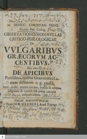 M. Henric. Christian. Vhnii Gymn. Hal. Colleg. Observationes Nonnvllae Critico-Philologicae De Vvlgaribvs Græcorvm Accentibvs, Nec non De Apicibvs Puerilibus, quibus Grammatica Latinas dictiones e.g. caussâ, benè, doctè, tantùm circùm, fructûs & reliquas insigniunt, & a pueris sub pœna carceris insginiri iubent