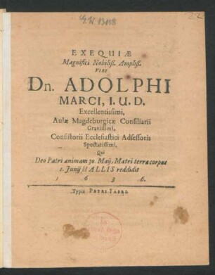 Exequiae Magnifici Nobiliß. Ampliß. Viri Dn. Adolphi Marci, I.U.D. Excellentissimi, Aulae Magdeburgicae Consiliarii Gravissimi, Consistorii Ecclesiastici Adsessoris Spectatissimi : Qui Deo Patri animam 30. Maii, Matri terraecorpus 1. Iunii Hallis reddidit 1636.