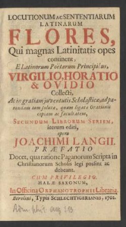 Locutionum Ac Sententiarum Latinarum Flores, Qui magnas Latinitatis opes continent : E Latinorum Poëtarum Principibus, Virgilio, Horatio & Ovidio Collecti, Ac in gratiam juventutis Scholasticæ, ad parandam tam solutæ, quam ligatæ Orationis copiam ac facultatem, Secundum Librorum Seriem