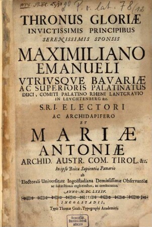 Thronus Gloriae Invictissimis Principibus Serenissimis Sponsis Maximiliano Emanueli ... Et Mariae Antoniae ... ab Electorali Universitate Ingolstadiana Demississimae Observantiae ac subjectionis ergò erectus, ac consecratus