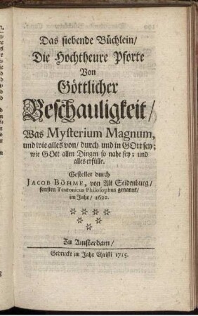 Das siebende Büchlein, Die Hochtheure Pforte Von Göttlicher Beschauligkeit, Was Mysterium Magnum, und wie alles von, durch und in Gott sey; wie Gott allen Dingen so nahe sey; und alles erfülle / Gestellet durch Jacob Böhme, von Alt Seidenburg, sonsten Teutonicus Philosophus genannt, im Jahr, 1622.