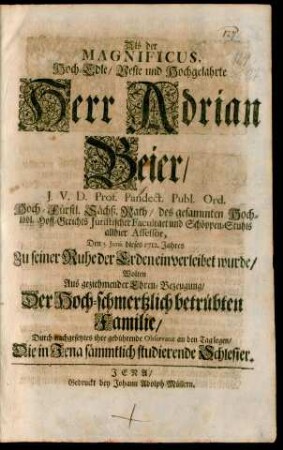 Als der Magnificus, Hoch-Edle/ Veste und Hochgelahrte Herr Adrian Beier/ J.V.D. Prof. Pandect. Publ. Ord. Hoch-Fürstl. Sächß. Rath/ des gesammten Hoch-löbl. Hoff-Gerichts Juristischer Facultaet und Schöppen-Stuhls allhier Assessor, Den 5. Junii dieses 1712. Jahres Zu seiner Ruhe der Erden einverleibet wurde : Wolten Aus geziehmender Ehren-Bezeugung/ Der Hoch-schmertzlich betrübten Familie/ Durch nachgesetztes ihre gebührende Observanz an den Tag legen