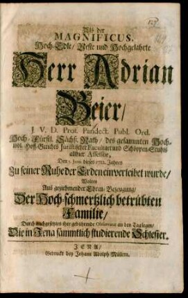 Als der Magnificus, Hoch-Edle/ Veste und Hochgelahrte Herr Adrian Beier/ J.V.D. Prof. Pandect. Publ. Ord. Hoch-Fürstl. Sächß. Rath/ des gesammten Hoch-löbl. Hoff-Gerichts Juristischer Facultaet und Schöppen-Stuhls allhier Assessor, Den 5. Junii dieses 1712. Jahres Zu seiner Ruhe der Erden einverleibet wurde : Wolten Aus geziehmender Ehren-Bezeugung/ Der Hoch-schmertzlich betrübten Familie/ Durch nachgesetztes ihre gebührende Observanz an den Tag legen