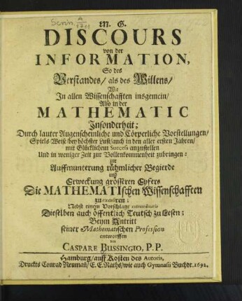 Discours von der Information, So des Verstandes/ als des Willens/ Wie In allen Wissenschafften insgemein/ Also in der Mathematic Insonderheit; : Durch lauter Augenscheinliche und Cörperliche Vorstellungen/ ... anzustellen Und ... zur Vollenkommenheit zu bringen: zur ... Erweckung grösseren Eyfers Die Mathematischen Wissenschafften zu excoliren; Nebst einem Vorschlage extraordinarie Dieselben auch öffentlich Teutsch zu Lesen; Beym Antritt seiner Mathematischen Profession entworffen