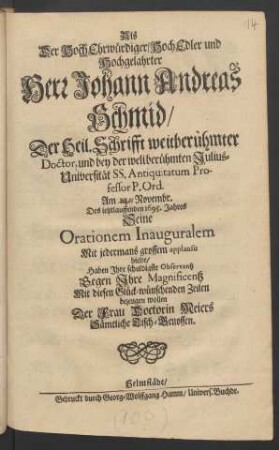 Als Der HochEhrwürdiger/ HochEdler und Hochgelahrter Herr Johann Andreas Schmid/ Der Heil. Schrifft weitberühmter Doctor, und bey der weitberühmten Julius-Universität SS. Antiquitatum Professor P. Ord. Am 14. Novembr. Des ietztlauffenden 1695. Jahres Seine Orationem Inauguralem Mit jedermans grossem applausu hielte/ Haben Ihre schuldigste Observantz Gegen Ihre Magnificentz Mit diesen Glück-wünschenden Zeilen bezeugen wollen Der Frau Doctorin Meiers Sämtliche Tisch-Genossen