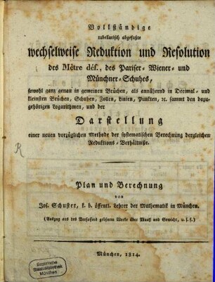 Vollständige tabellarisch abgefaßte wechselweise Reduktion und Resolution des Mètre déf., des Pariser-, Wiener- und Münchner-Schuhes : sowohl ganz genau in gemeinen Brüchen, als annähernd in Decimal- und kleinsten Brüchen, Schuhen, Zollen, Linien, Punkten, etc. sammt den dazugehörigen Logarithmen, und der Darstellung einer neuen vorzüglichen Methode der systematischen Berechnung dergleichen Reduktions-Verhältnisse ; (Auszug aus des Verfassers grüßerm Werke über Maaß und Gewicht, u.s.f.) ; Plan und Berechnung