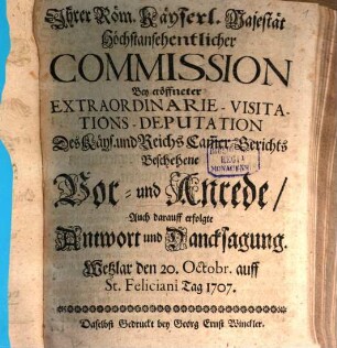 Ihrer Röm. Käyserl. Majestät Höchstansehentlicher Commission Bey eröffneter Extraordinarie-Visitations-Deputation Des Käys. und Reichs Cam[m]er-Gerichts Beschehene Vor- und Anrede, Auch darauff erfolgte Antwort und Dancksagung : Wetzlar den 20. Octobr. auff St. Feliciani Tag 1707.