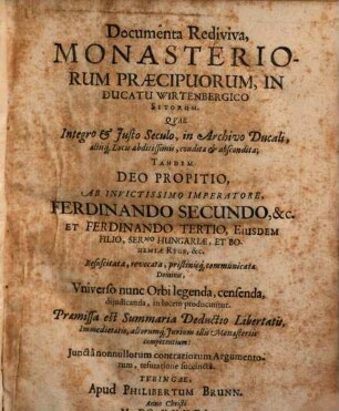 Documenta Rediviva, Monasteriorum Praecipuorum, In Ducatu Wirtenbergico Sitorum : Qvae Integro et Justo Seculo, in Archivo Ducali, aliisq[uem] Locis abditissimis, condita et abscondita; Tandem Deo Propitio, Ab Invictissimo Imperatore, Ferdinando Secundo, &c. Et Ferdinando Tertio, Eiusdem Filio, Ser.mo. Hungariae, Et Bohemiae Rege, &c. Resuscitata, revocata, pristinisq[ue] communicata Dominis, Vniverso nunc Orbi legenda, censenda, dijudicanda, in lucem producuntur. Praemissa est Summaria Deductio Libertatis, Immedietatis, aliorumq[ue] Jurium illis Monasteriis competentium: Junctânonullorum contrariorum Argumentorum, refutatione succinctâ