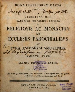 Bona Clericorvm Cavsa Proposita In Dissertatione Canonico-Historico-Critica De Religiosis Ac Monachiis Ab Ecclesiis Parochialibvs Et Cvra Animarvm Amovendis. Ad Amicvm Svvm : A Clerico Dioeceseos Ratisb. A. M.D.C.C.L.X.V.III.