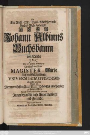 Als Der Wohl-Edle, Groß-Achtbahre und Rechts-Wohl-Gelahrte Herr Johann Albinus Buchsbaum von Seyda J. v. C. Den 17. Octobr. Anno 1718. Die längst-verdiente Magister-Würde Auf der Weltberühmten Vniversität Wjttenberg rühmlichst erlangte Wolten als Jhrem werthesten Herrn Vetter, Schwager und Bruder zu solchen Ehren ... gratuliren Jnnen benandte nahe Anverwandten und Freunde