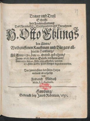 Trauer und Trost Schrifft bey Leichbestattung Des Ehrenvesten/ Wohlgeachten und Vornehmen H. Otto Eblings des ältern/ Wolberuffenen Kauffman und Bürgers allhier in Hamburg : Ist Anno 1590. den 29. Octob. gebohren/ Anno 1618. den 26. Octob. verheuratet/ Anno 1651. den 20. Febr. selig gestorben/ und den 27: Febr: in St. Petri Kirchen begraben worden