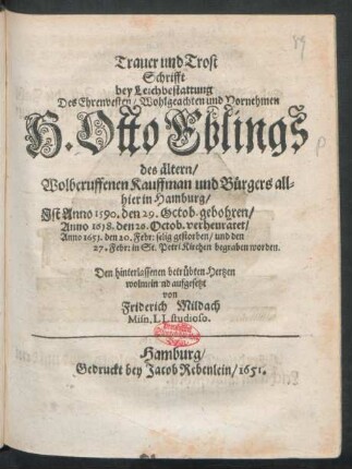 Trauer und Trost Schrifft bey Leichbestattung Des Ehrenvesten/ Wohlgeachten und Vornehmen H. Otto Eblings des ältern/ Wolberuffenen Kauffman und Bürgers allhier in Hamburg : Ist Anno 1590. den 29. Octob. gebohren/ Anno 1618. den 26. Octob. verheuratet/ Anno 1651. den 20. Febr. selig gestorben/ und den 27: Febr: in St. Petri Kirchen begraben worden