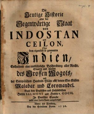 Die heutige Historie oder der gegenwärtige Staat von Indostan und Ceilon, oder dem eigentlich so genannten Indien : enthaltend eine ausführliche Beschreibung aller Reiche, Staaten und Länder des Grossen Mogols, und der europäischen Handels-Plätze auf denen See-Küsten Malabar und Coromandel