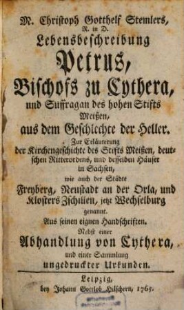 M. Christoph Gotthelf Stemlers, R. in D. Lebensbeschreibung Petrus, Bischofs zu Cythera, und Suffragan des hohen Stifts Meißen, aus dem Geschlechte der Heller : Zur Erläuterung der Kirchengeschichte des Stifts Meißen, deutschen Ritterordens, und desselben Häuser in Sachsen, wie auch der Städte Freyberg, Neustadt an der Orla, und Klosters Zschillen, jetzt Wechselburg genannt. Aus seinen eignen Handschriften
