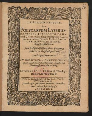 Laudatio Funebris in Polycarpum Lyserum Doctorem Theologum, De Universa Christi Ecclesia optime meritum: Concionatorem aulicum, Sereniss. Electoris Saxoniae Christiani II. &c. & Consiliarium Ecclesiasticum: Fato Ecclesiae tristißimo, die 22. Februarii: Anno 1610. Dresdae defunctum : Conscripta, & recitata In Moestissima Parentatione, quam Academia Wittebergensis, praeclare de se merito fecerat, die 22. Maii