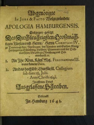 Abgenötigte In Iure & Facto Wolgegründete Apologia Hamburgensis : Entgegen-gesetzt. Des ... Christiani IV. zu Dennemarcken ... König ... 1. An Ihr Röm. Käys. Maj. Ferdinandum III. unter keinem Dato. 2. An das hochlöb: Churfürstl. Collegium sub dato 28. Iulii. Anni Christi 1641. In offenen Druck Ausgelassene Schreiben