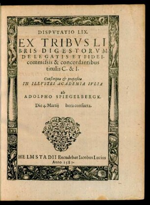 DISPVTATIO LIX.|| EX TRIBVS LI||BRIS DIGESTORVM || DE LEGATIS ET FIDEI-||commissis & concordantibus || titulis C. & I.|| Conscripta et proposita || IN ILLVSTRI ACADEMIA IVLIA || ab || ADOLPHO SPIEGELBERGK.|| Die 4. Martij ... ||