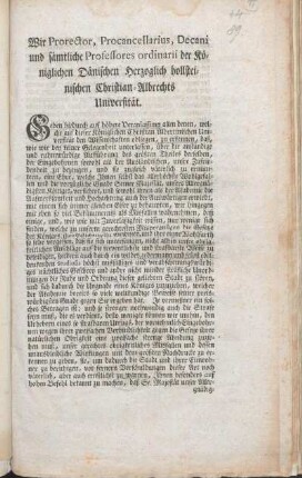 Wir Prorector, Procancellarius, Decani und sämtliche Professores ordinarii der Königlichen Dänischen Herzoglich hollsteinischen Christian-Albrechts Universität. Geben hiedurch auf höhere Veranlassung ... zu erkennen, daß ... einige ... sich finden, welche ... die Gesetze des Königs, ihre Pflichten, ihr Gewissen, und ihre eigne Wohlfarth so sehr vergessen, daß sie sich unterfangen, ... durch ein wildes, jedermann und selbst edeldenkenden Studiosis höchst misfälliges und verabscheuungswürdiges nächtliches Geschrey und andre nicht minder sträfliche Unordnungen die Ruhe und Ordnung dieser geliebten Stadt zu stören ... desto weniger können wir umhin, den Urhebern eines so strafbaren Unfugs ... unser gerechtes obrigkeitliches Misfallen und dessen unausbleibliche Wirkungen ... zu erkennen zu geben, sie ... zu warnen, Ihnen besonders auf hohen Befehl bekannt zu machen, ... daß keine Hazardspiele auf Ihrer Universität geduldet ... werden sollen : Gegeben unter dem akademischen Innsiegel im Consistorio Academico. Kiel den 28ten December 1775.