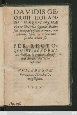 DAVIDIS GE=||ORGII HOLAN=||DI HAERESIARCHAE || vita et Doctrina. Quandiu Basileae || fuit: tum quid post eius mortem, cum || cadauere, libris, ac reliqua eius || familia actum sit.|| PER RECTO=||REM ET ACADEMI=||am Basilien. in gratiam Amplis=||simi Senatus eius vrbis || conscripta.||