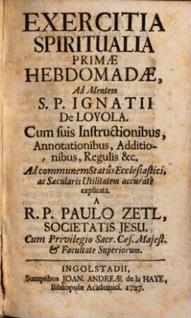 Exercitia Spiritualia Primae Hebdomadae, Ad Mentem S. P. Ignatii De Loyola : Cum suis Instructionibus, Annotationibus, Additionibus, Regulis &c. Ad communem Statûs Ecclesiastici, ac Saecularis Utilitatem accuratè explicata