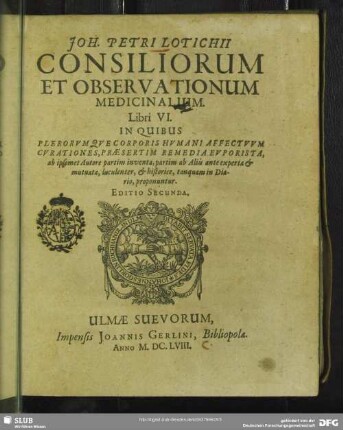 Joh. Petri Lotichii Consiliorum Et Observationum Medicinalium. Libri VI. : In Quibus Plerorumque Corporis Humani Affectuum Curationes, Praesertim Remedia Euporista, ab ipsomet Autore partim inventa, partim ab Aliis ante experta & mutuata, luculenter, & historice, tanquam in Diario, proponuntur