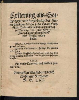 Erklerung aus Got=||tes Wort/ vnd kurtzer bericht/ der Her=||ren Theologen/ Welchen sie der Erbarn Sech=||sischen Stedten Gesandten/ auff den Tag || zu Lueneburg/ im Julio dieses 61.|| Jars gehalten/ fuernemlich auff || drey Artickel gethan || haben.|| Was das Corpus doctrinae belanget/ darbey man || gedenckt zu bleiben.|| Von der Condemnation, streittiger lehr puncten || vnd Secten.|| Von der Bepstlichen Iurisdiction, Vnd das er die || vsern zu seinem vermeinten Concilio, sich vnterstehet zu=||beruffen.|| ... ||