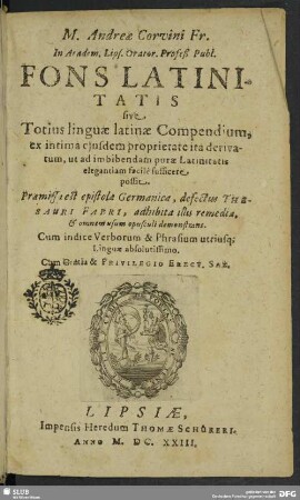 M. Andreae Corvini ... Fons Latinitatis sive Totius linguae latinae Compendium : ex intima ejusdem proprietate ita derivatum, ut ad imbibendam purae Latinitatis elegantiam facilè sufficere possit; Praemissa est epistola Germanica, defectus Thesaurus Fabri, adhibita illis remedia, & omnem usum opusculi demonstrans; Cum indice Verborum & Phrasium utriusq[ue] Linguae absolutissimo