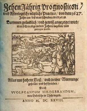 ZehenJährig Prognosticon, und astrologische nutzliche Practica, von dem 1627. Jahre an, biß man schreiben wird 1638 : darinnen gründlich, und gewiß angezeiget wird, was sich in obgemelten Jahren begeben, und zutragen werde