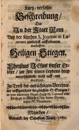 Kurtz-verfaßte Beschreibung, der In der Statt Rom Bey der Kirchen S. Joannis in Laterano zierlichist aufferbauten warhafften Heiligen Stiegen. So Christus Jesus unser Erlöser, zur Zeit seines Leydens drey unterschidliche mahl auff- und abgestigen : Zu Trost der andächtigen Verehrer der auffgerichten dergleichen H. Stiegen, in dem würdigen Gotts-Hauß SS. Cajetani und Adelheyd in München, bey denen Ehrwürdigen PP. Theatinern