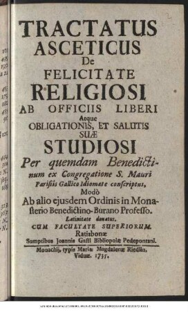 Tractatus Asceticus De Felicitate Religiosi Ab Officiis Liberi Atque Obligationis, Et Salutis Suæ Studiosi : Per quemdam Benedictinum ex Congregatione S. Mauri Parisiis Gallico Idiomate conscriptus, Modò Ab alio ejusdem Ordinis in Monasterio Benedectino-Burano Professo. Latinitate donatus