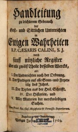 Geist- und Sittliche Unterricht in ewigen Wahrheiten : Für jeden Christen, und sonderbar zum bequemen Gebrauch der Ehrwürdigen Herren Pfarrer und Prediger, dann auch der Vorsteher andächtiger Versammlungen, und geistlichen Ubungen, [13]. Handleitung zu leichterem Gebrauch der Geist- und Sittlichen Unterrichten in Ewigen Wahrheiten R. P. Caesaris Calini, S. J. durch fünff nützliche Register über alle zwölf Theile desselben Wercks : als: I. Der Unterrichten nach der Ordnung. ...