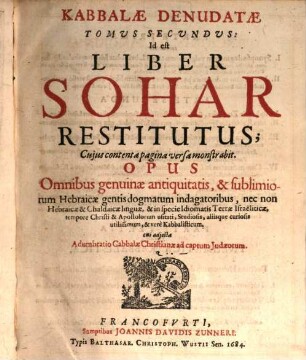 Kabbala Denudata Seu Doctrina Hebraeorum Transcendentalis Et Metaphysica Atqve Theologica : Opus Antiquissimae Philosophiae Barbaricae variis speciminibus refertissimum, In Qvo Ante ipsam Translationem Libri difficillimi atq[ue] in Literatura Hebraica Summi, Commentarii nempe in Pentateuchum, & quasi totam Scripturam V. T. Cabbalistici, cui nomen Sohar Tam Veteris, quam recentis, ejusque Tikkunim seu supplementorum tam Veterum, quam recentiorum, praemittitur Apparatus .... 2, Kabbalae Denudatae Tomus Secundus, Id est Liber Sohar Restitutus : Cuius contenta pagina versa monstrabit ...