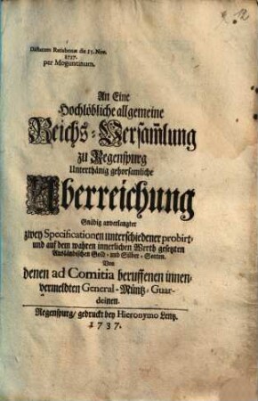 An Eine Hochlöbliche allgemeine Reichs-Versam[m]lung zu Regenspurg Unterthänig gehorsamliche Uberreichung Gnädig anverlangter zwey Specificationen unterschiedener probirt- und auf dem wahren innerlichen Werth gesetzten Ausländischen Gold- und Silber-Sorten. Von denen ad Comitia beruffenen innenvermeldten General-Müntz-Guardeinen : Dictatum Ratisbonae die 15. Nov. 1737. per Moguntinum